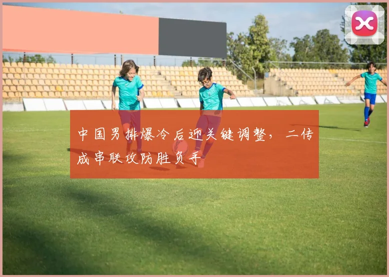 中国男排爆冷后迎关键调整，二传成串联攻防胜负手