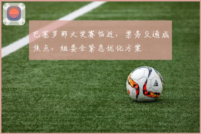 巴塞罗那大奖赛临近，票务交通成焦点，组委会紧急优化方案