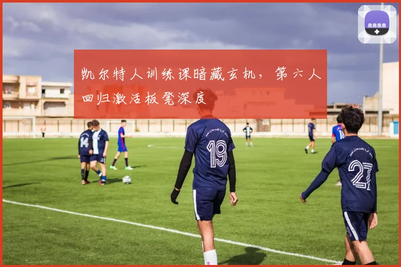 凯尔特人训练课暗藏玄机，第六人回归激活板凳深度