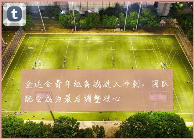 全运会青年组备战进入冲刺，团队配合成为最后调整核心