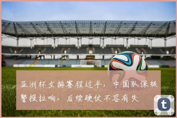 亚洲杯女排赛程过半，中国队保级警报拉响，后续硬仗不容有失