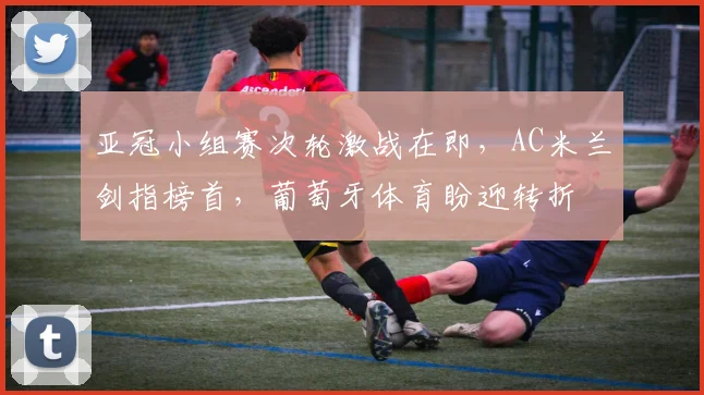 亚冠小组赛次轮激战在即，AC米兰剑指榜首，葡萄牙体育盼迎转折