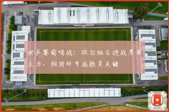 世乒赛前哨战：双打组合迎战男单主力，相持环节成胜负关键