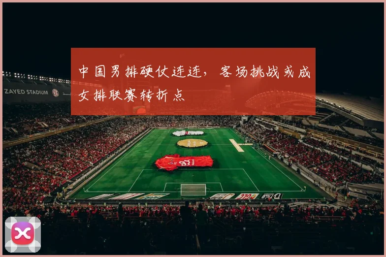 中国男排硬仗连连，客场挑战或成女排联赛转折点