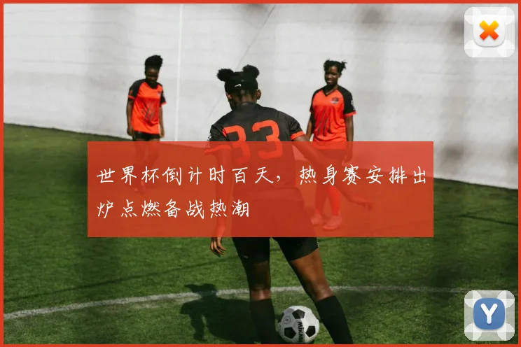世界杯倒计时百天，热身赛安排出炉点燃备战热潮