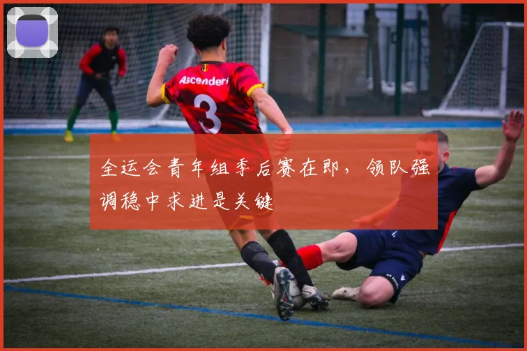 全运会青年组季后赛在即，领队强调稳中求进是关键