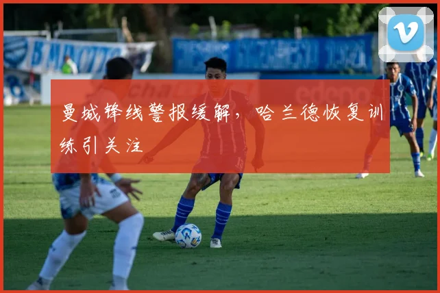 曼城锋线警报缓解，哈兰德恢复训练引关注