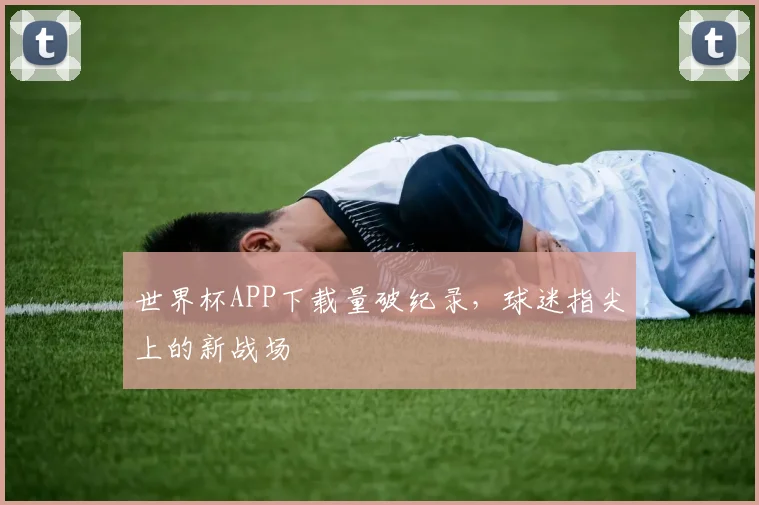 世界杯APP下载量破纪录，球迷指尖上的新战场