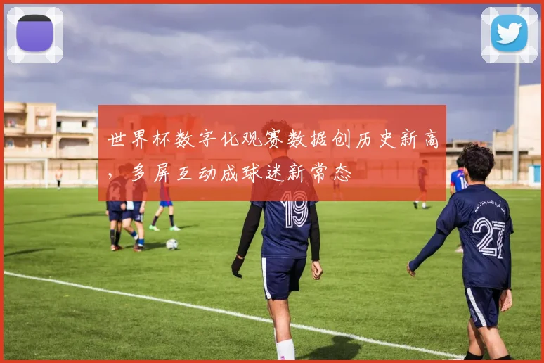 世界杯数字化观赛数据创历史新高，多屏互动成球迷新常态