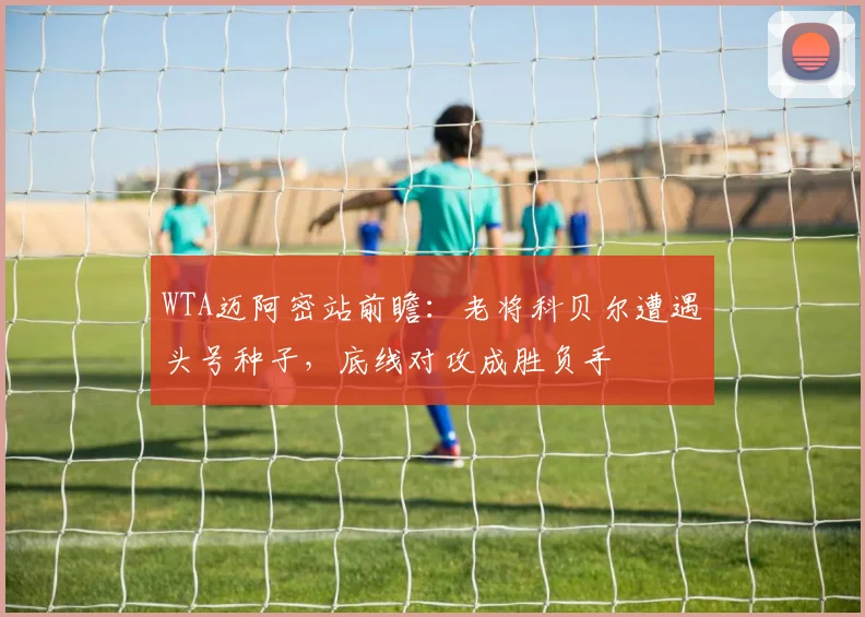 WTA迈阿密站前瞻：老将科贝尔遭遇头号种子，底线对攻成胜负手