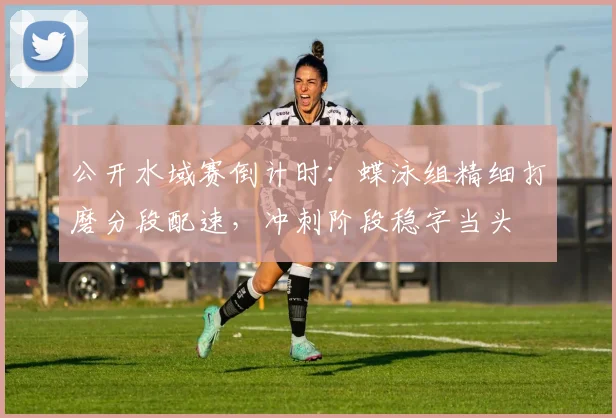 公开水域赛倒计时：蝶泳组精细打磨分段配速，冲刺阶段稳字当头