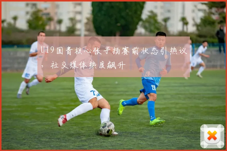 U19国青核心张子扬赛前状态引热议，社交媒体热度飙升