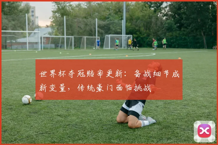 世界杯夺冠赔率更新：备战细节成新变量，传统豪门面临挑战