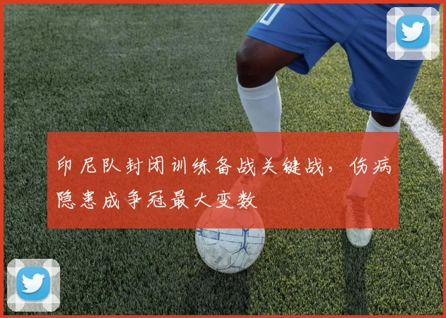 印尼队封闭训练备战关键战,伤病隐患成争冠最大变数