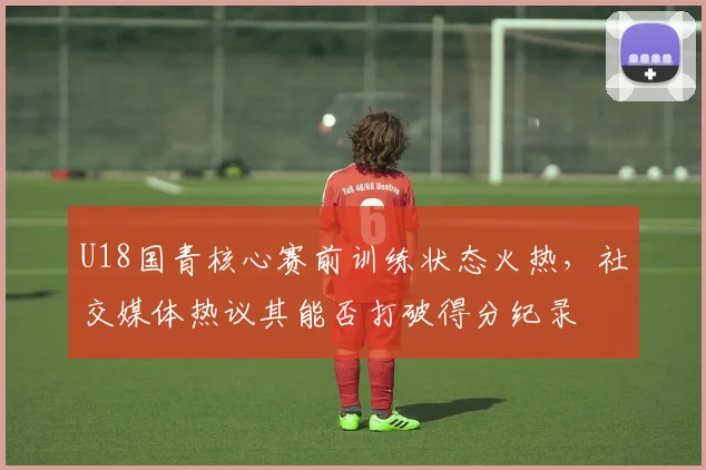 U18国青核心赛前训练状态火热，社交媒体热议其能否打破得分纪录